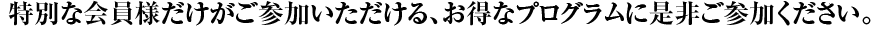 特別な会員様だけがご参加いただける、お得なプログラムに是非ご参加ください。